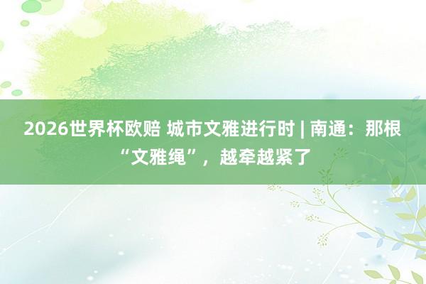 2026世界杯欧赔 城市文雅进行时 | 南通:那根“文雅绳”,越牵越紧了