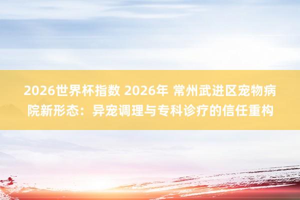 2026世界杯指数 2026年 常州武进区宠物病院新形态:异宠调理与专科诊疗的信任重构