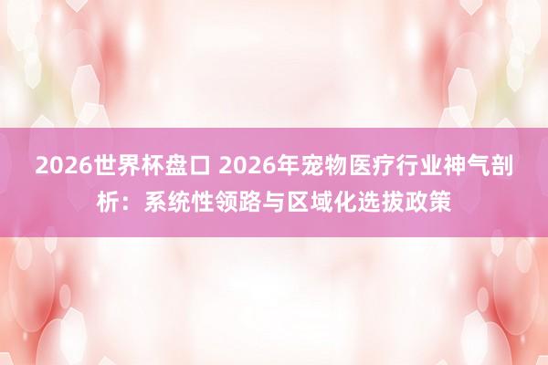 2026世界杯盘口 2026年宠物医疗行业神气剖析：系统性领路与区域化选拔政策