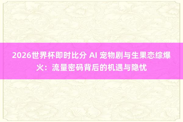 2026世界杯即时比分 AI 宠物剧与生果恋综爆火:流量密码背后的机遇与隐忧