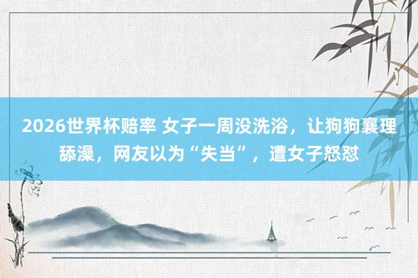 2026世界杯赔率 女子一周没洗浴,让狗狗襄理舔澡,网友以为“失当”,遭女子怒怼
