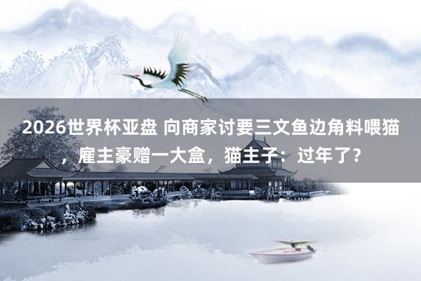 2026世界杯亚盘 向商家讨要三文鱼边角料喂猫,雇主豪赠一大盒,猫主子:过年了?