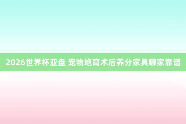 2026世界杯亚盘 宠物绝育术后养分家具哪家靠谱