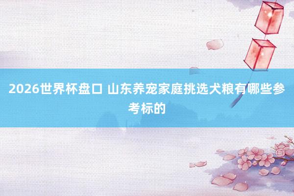 2026世界杯盘口 山东养宠家庭挑选犬粮有哪些参考标的