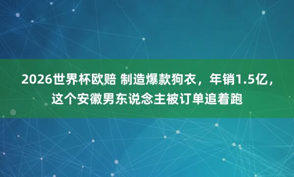 2026世界杯欧赔 制造爆款狗衣,年销1.5亿,这个安徽男东说念主被订单追着跑