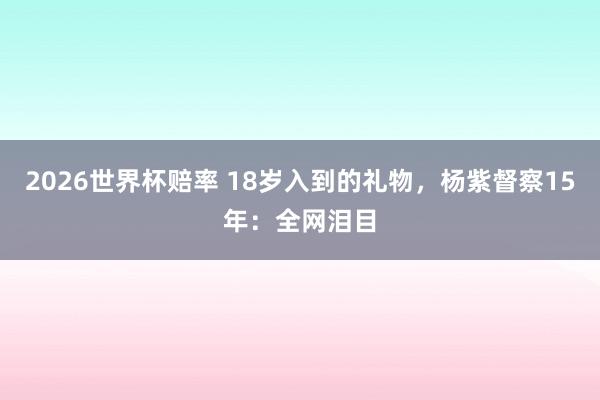 2026世界杯赔率 18岁入到的礼物，杨紫督察15年：全网泪目