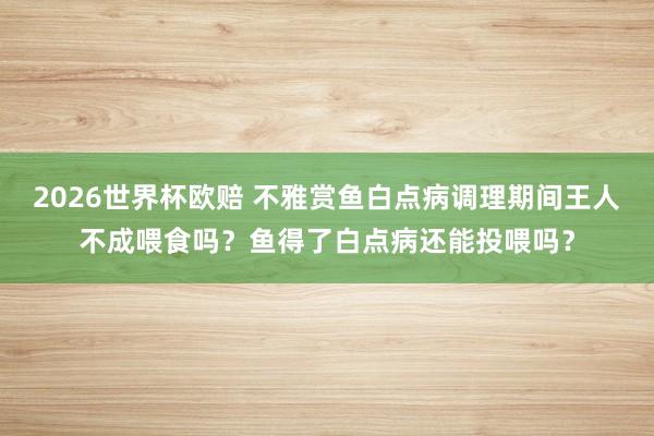 2026世界杯欧赔 不雅赏鱼白点病调理期间王人不成喂食吗？鱼得了白点病还能投喂吗？