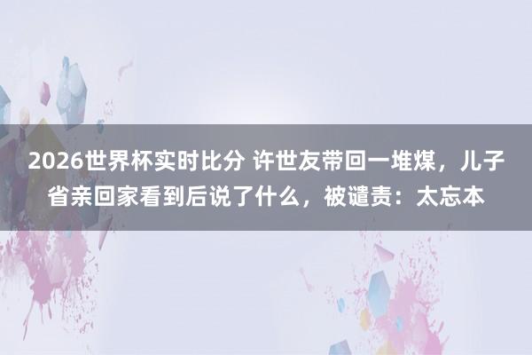 2026世界杯实时比分 许世友带回一堆煤,儿子省亲回家看到后说了什么,被谴责:太忘本