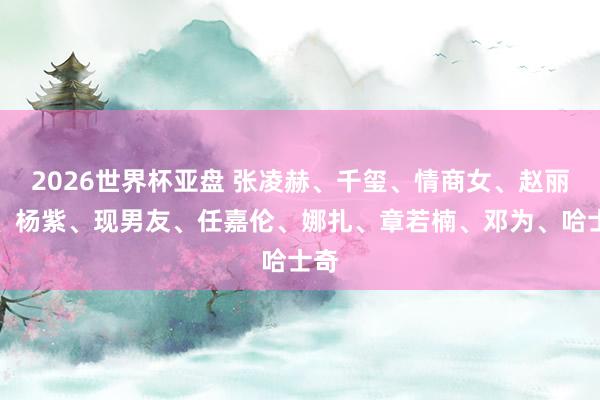 2026世界杯亚盘 张凌赫、千玺、情商女、赵丽颖、杨紫、现男友、任嘉伦、娜扎、章若楠、邓为、哈士奇