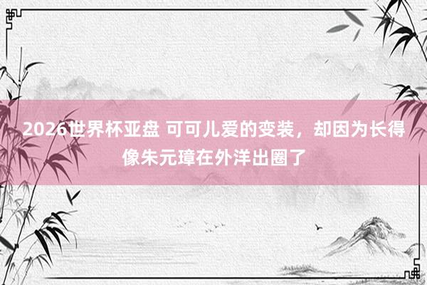 2026世界杯亚盘 可可儿爱的变装,却因为长得像朱元璋在外洋出圈了