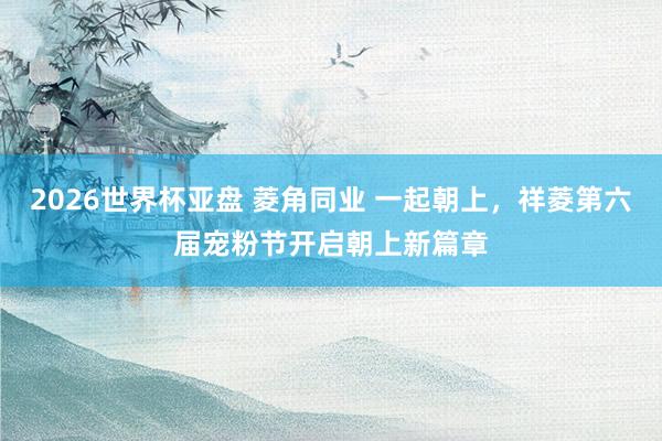 2026世界杯亚盘 菱角同业 一起朝上,祥菱第六届宠粉节开启朝上新篇章