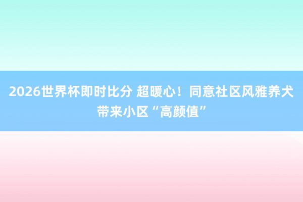 2026世界杯即时比分 超暖心！同意社区风雅养犬带来小区“高颜值”