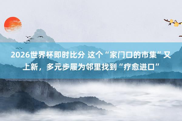 2026世界杯即时比分 这个“家门口的市集”又上新,多元步履为邻里找到“疗愈进口”