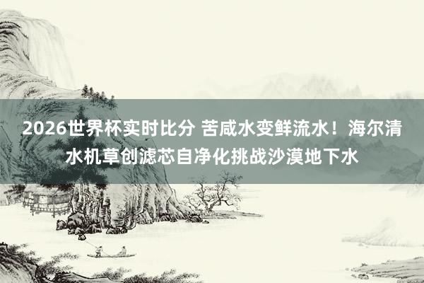 2026世界杯实时比分 苦咸水变鲜流水!海尔清水机草创滤芯自净化挑战沙漠地下水