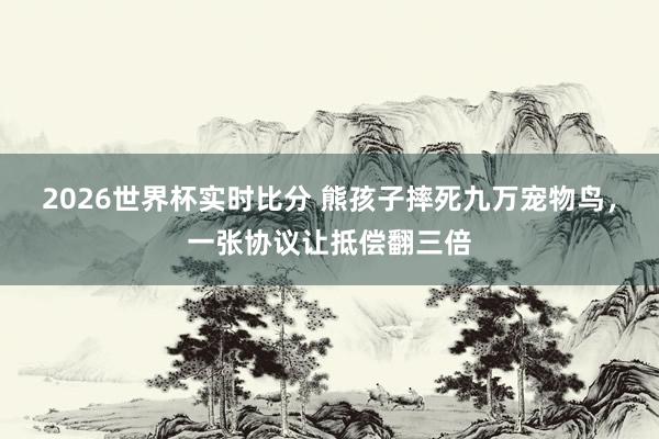 2026世界杯实时比分 熊孩子摔死九万宠物鸟,一张协议让抵偿翻三倍