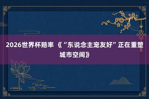 2026世界杯赔率 《“东说念主宠友好”正在重塑城市空间》