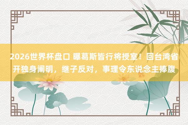 2026世界杯盘口 曝葛斯皆行将授室!回台湾省开独身阐明,继子反对,事理令东说念主捧腹