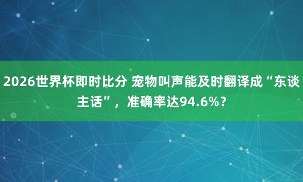 2026世界杯即时比分 宠物叫声能及时翻译成“东谈主话”,准确率达94.6%?