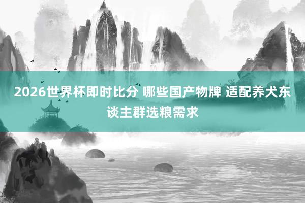 2026世界杯即时比分 哪些国产物牌 适配养犬东谈主群选粮需求