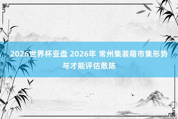 2026世界杯亚盘 2026年 常州集装箱市集形势与才能评估敷陈