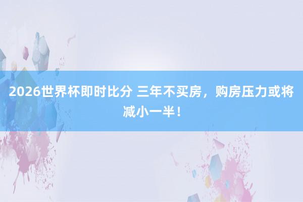 2026世界杯即时比分 三年不买房,购房压力或将减小一半!