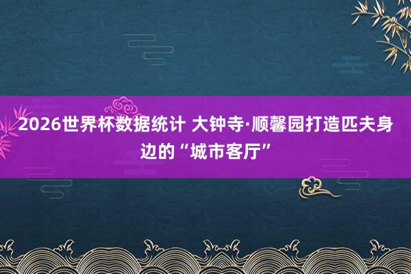 2026世界杯数据统计 大钟寺·顺馨园打造匹夫身边的“城市客厅”