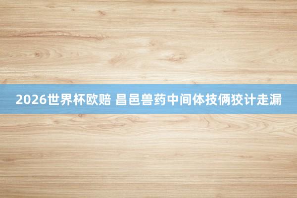 2026世界杯欧赔 昌邑兽药中间体技俩狡计走漏