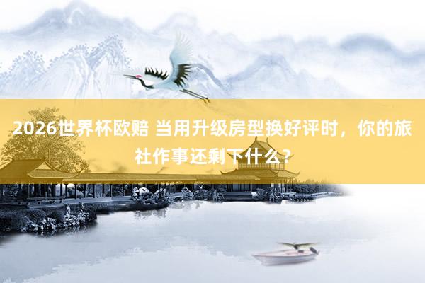 2026世界杯欧赔 当用升级房型换好评时,你的旅社作事还剩下什么?