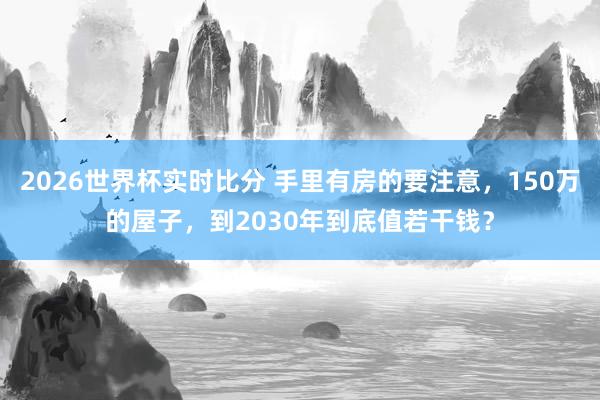 2026世界杯实时比分 手里有房的要注意,150万的屋子,到2030年到底值若干钱?