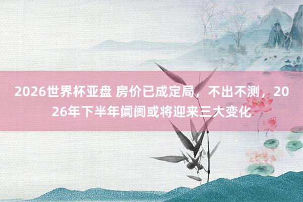 2026世界杯亚盘 房价已成定局,不出不测,2026年下半年阛阓或将迎来三大变化