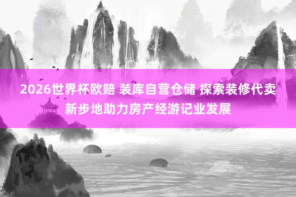 2026世界杯欧赔 装库自营仓储 探索装修代卖新步地助力房产经游记业发展