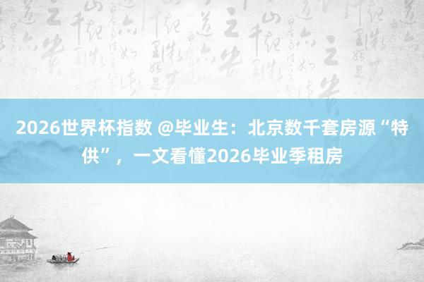 2026世界杯指数 @毕业生:北京数千套房源“特供”,一文看懂2026毕业季租房