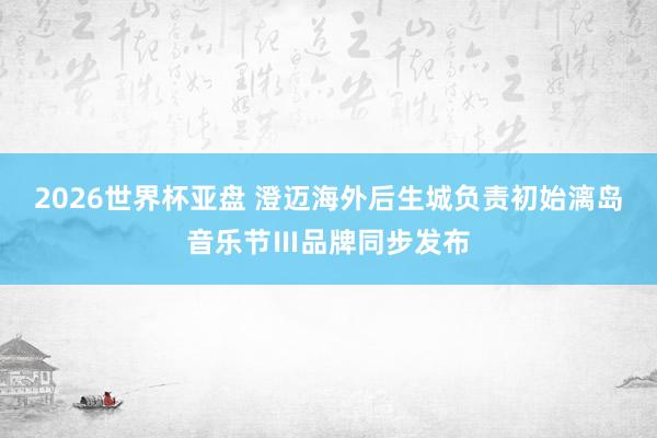 2026世界杯亚盘 澄迈海外后生城负责初始漓岛音乐节Ⅲ品牌同步发布