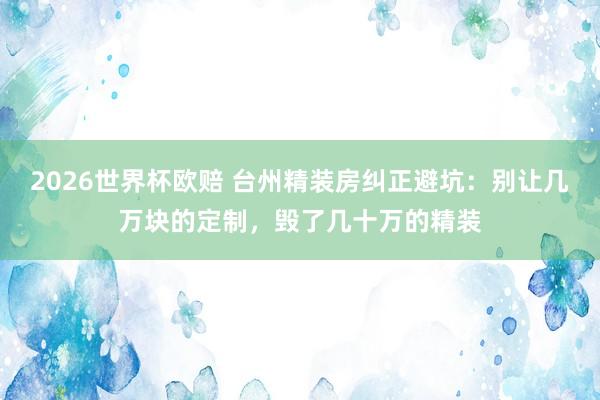 2026世界杯欧赔 台州精装房纠正避坑:别让几万块的定制,毁了几十万的精装