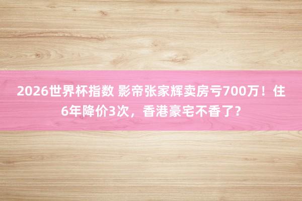2026世界杯指数 影帝张家辉卖房亏700万!住6年降价3次,香港豪宅不香了?