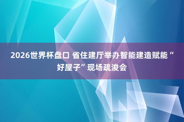 2026世界杯盘口 省住建厅举办智能建造赋能“好屋子”现场疏浚会