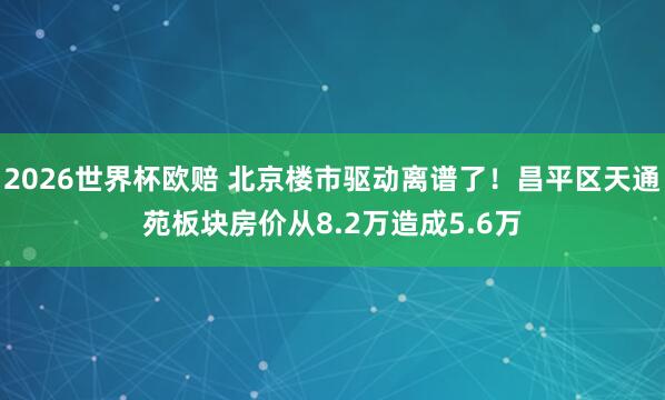 2026世界杯欧赔 北京楼市驱动离谱了!昌平区天通苑板块房价从8.2万造成5.6万