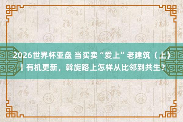 2026世界杯亚盘 当买卖“爱上”老建筑（上）丨有机更新，斡旋路上怎样从比邻到共生？
