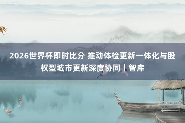 2026世界杯即时比分 推动体检更新一体化与股权型城市更新深度协同丨智库