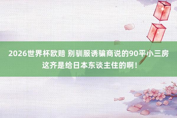 2026世界杯欧赔 别驯服诱骗商说的90平小三房 这齐是给日本东谈主住的啊!