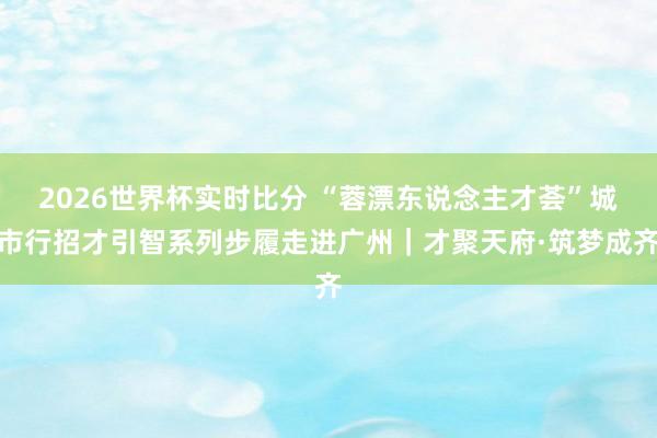 2026世界杯实时比分 “蓉漂东说念主才荟”城市行招才引智系列步履走进广州|才聚天府·筑梦成齐