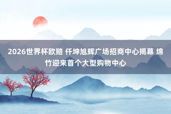 2026世界杯欧赔 仟坤旭辉广场招商中心揭幕 绵竹迎来首个大型购物中心
