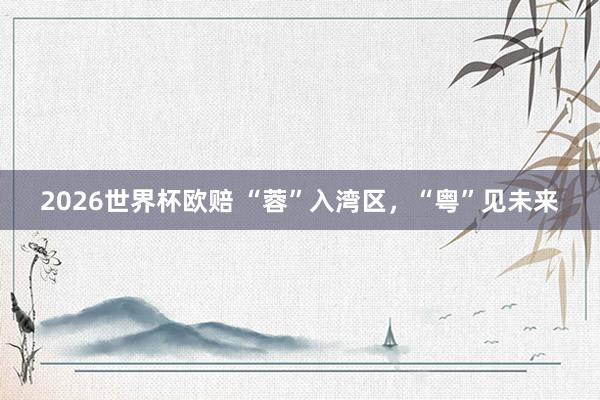 2026世界杯欧赔 “蓉”入湾区,“粤”见未来