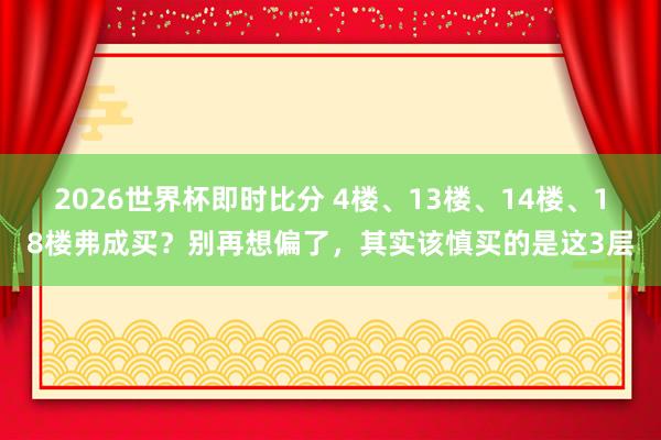 2026世界杯即时比分 4楼、13楼、14楼、18楼弗成买?别再想偏了,其实该慎买的是这3层