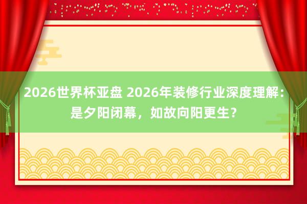 2026世界杯亚盘 2026年装修行业深度理解：是夕阳闭幕，如故向阳更生？