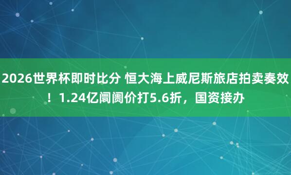 2026世界杯即时比分 恒大海上威尼斯旅店拍卖奏效!1.24亿阛阓价打5.6折,国资接办