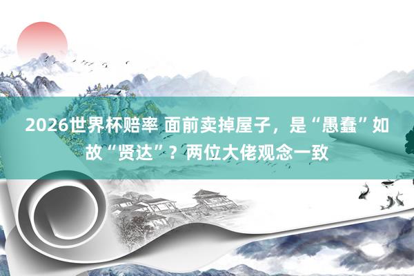 2026世界杯赔率 面前卖掉屋子，是“愚蠢”如故“贤达”？两位大佬观念一致