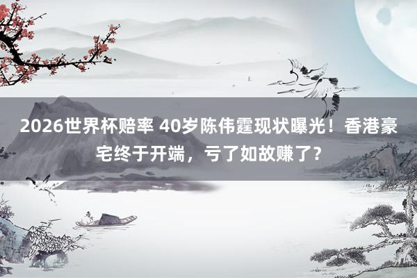 2026世界杯赔率 40岁陈伟霆现状曝光!香港豪宅终于开端,亏了如故赚了?