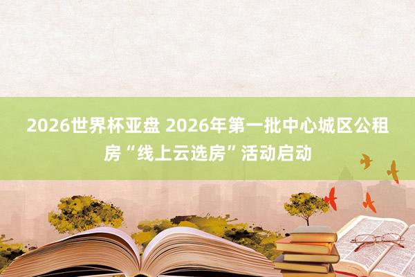 2026世界杯亚盘 2026年第一批中心城区公租房“线上云选房”活动启动