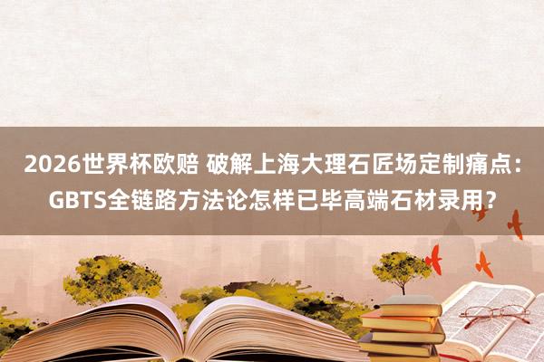2026世界杯欧赔 破解上海大理石匠场定制痛点:GBTS全链路方法论怎样已毕高端石材录用?
